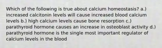 Which of the following is true about calcium homeostasis? a.) increased calcitonin levels will cause increased blood calcium levels b.) high calcium levels cause bone resorption c.) parathyroid hormone causes an increase in osteoblast activity d.) parathyroid hormone is the single most important regulator of calcium levels in the blood