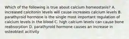 Which of the following is true about calcium homeostasis? A. increased calcitonin levels will cause increases calcium levels B. parathyroid hormone is the single most important regulation of calcium levels in the blood C. high calcium levels can cause bone reabsorption D. parathyroid hormone causes an increase in osteoblast acitivity