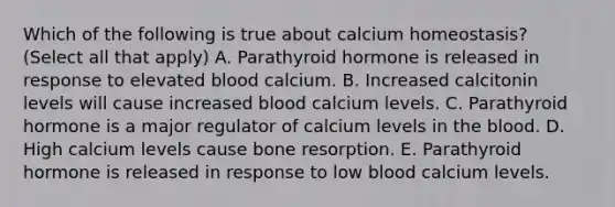 Which of the following is true about calcium homeostasis? (Select all that apply) A. Parathyroid hormone is released in response to elevated blood calcium. B. Increased calcitonin levels will cause increased blood calcium levels. C. Parathyroid hormone is a major regulator of calcium levels in <a href='https://www.questionai.com/knowledge/k7oXMfj7lk-the-blood' class='anchor-knowledge'>the blood</a>. D. High calcium levels cause bone resorption. E. Parathyroid hormone is released in response to low blood calcium levels.