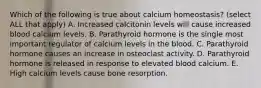 Which of the following is true about calcium homeostasis? (select ALL that apply) A. Increased calcitonin levels will cause increased blood calcium levels. B. Parathyroid hormone is the single most important regulator of calcium levels in the blood. C. Parathyroid hormone causes an increase in osteoclast activity. D. Parathyroid hormone is released in response to elevated blood calcium. E. High calcium levels cause bone resorption.