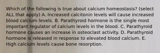 Which of the following is true about calcium homeostasis? (select ALL that apply) A. Increased calcitonin levels will cause increased blood calcium levels. B. Parathyroid hormone is the single most important regulator of calcium levels in <a href='https://www.questionai.com/knowledge/k7oXMfj7lk-the-blood' class='anchor-knowledge'>the blood</a>. C. Parathyroid hormone causes an increase in osteoclast activity. D. Parathyroid hormone is released in response to elevated blood calcium. E. High calcium levels cause bone resorption.