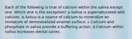 Each of the following is true of calcium within the saliva except one. Which one is the exception? a.Saliva is supersaturated with calcium. b.Saliva is a source of calcium to mineralize an immature of demineralized enamel surface. c.Calcium and phosphate in saliva provide a buffering action. d.Calcium within saliva increases dental caries.