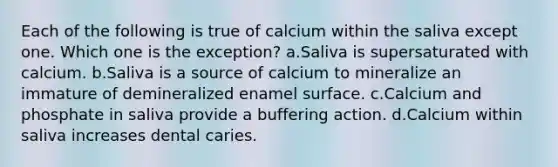 Each of the following is true of calcium within the saliva except one. Which one is the exception? a.Saliva is supersaturated with calcium. b.Saliva is a source of calcium to mineralize an immature of demineralized enamel surface. c.Calcium and phosphate in saliva provide a buffering action. d.Calcium within saliva increases dental caries.