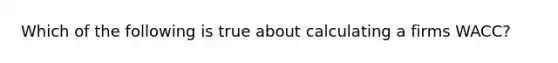 Which of the following is true about calculating a firms WACC?