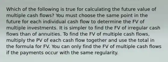 Which of the following is true for calculating the future value of multiple cash flows? You must choose the same point in the future for each individual cash flow to determine the FV of multiple investments. It is simpler to find the FV of irregular cash flows than of annuities. To find the FV of multiple cash flows, multiply the PV of each cash flow together and use the total in the formula for FV. You can only find the FV of multiple cash flows if the payments occur with the same regularity.