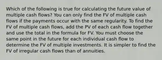 Which of the following is true for calculating the future value of multiple cash flows? You can only find the FV of multiple cash flows if the payments occur with the same regularity. To find the FV of multiple cash flows, add the PV of each cash flow together and use the total in the formula for FV. You must choose the same point in the future for each individual cash flow to determine the FV of multiple investments. It is simpler to find the FV of irregular cash flows than of annuities.