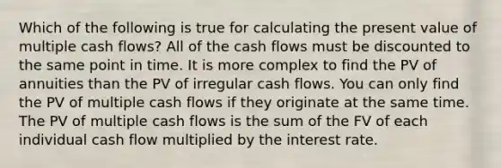 Which of the following is true for calculating the present value of multiple cash flows? All of the cash flows must be discounted to the same point in time. It is more complex to find the PV of annuities than the PV of irregular cash flows. You can only find the PV of multiple cash flows if they originate at the same time. The PV of multiple cash flows is the sum of the FV of each individual cash flow multiplied by the interest rate.