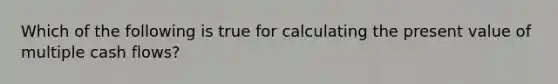 Which of the following is true for calculating the present value of multiple cash flows?