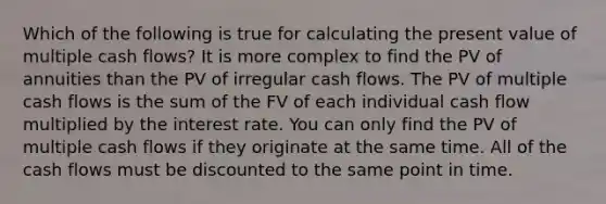 Which of the following is true for calculating the present value of multiple cash flows? It is more complex to find the PV of annuities than the PV of irregular cash flows. The PV of multiple cash flows is the sum of the FV of each individual cash flow multiplied by the interest rate. You can only find the PV of multiple cash flows if they originate at the same time. All of the cash flows must be discounted to the same point in time.