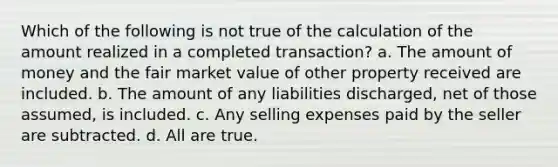 Which of the following is not true of the calculation of the amount realized in a completed transaction? a. The amount of money and the fair market value of other property received are included. b. The amount of any liabilities discharged, net of those assumed, is included. c. Any selling expenses paid by the seller are subtracted. d. All are true.