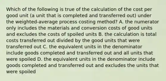 Which of the following is true of the calculation of the cost per good unit​ (a unit that is completed and transferred​ out) under the weighted-average process costing​ method? A. the numerator only includes the materials and conversion costs of good units and excludes the costs of spoiled units B. the calculation is total costs transferred out divided by the good units that were transferred out C. the equivalent units in the denominator include goods completed and transferred out and all units that were spoiled D. the equivalent units in the denominator include goods completed and transferred out and excludes the units that were spoiled