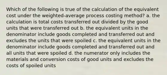 Which of the following is true of the calculation of the equivalent cost under the weighted-average process costing method? a. the calculation is total costs transferred out divided by the good units that were transferred out b. the equivalent units in the denominator include goods completed and transferred out and excludes the units that were spoiled c. the equivalent units in the denominator include goods completed and transferred out and all units that were spoiled d. the numerator only includes the materials and conversion costs of good units and excludes the costs of spoiled units