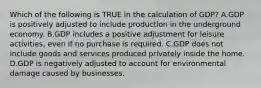 Which of the following is TRUE in the calculation of GDP? A.GDP is positively adjusted to include production in the underground economy. B.GDP includes a positive adjustment for leisure activities, even if no purchase is required. C.GDP does not include goods and services produced privately inside the home. D.GDP is negatively adjusted to account for environmental damage caused by businesses.