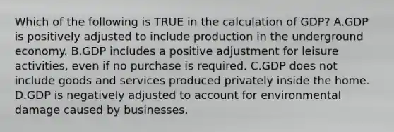 Which of the following is TRUE in the calculation of GDP? A.GDP is positively adjusted to include production in the underground economy. B.GDP includes a positive adjustment for leisure activities, even if no purchase is required. C.GDP does not include goods and services produced privately inside the home. D.GDP is negatively adjusted to account for environmental damage caused by businesses.