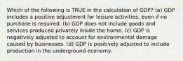 Which of the following is TRUE in the calculation of GDP? (a) GDP includes a positive adjustment for leisure activities, even if no purchase is required. (b) GDP does not include goods and services produced privately inside the home. (c) GDP is negatively adjusted to account for environmental damage caused by businesses. (d) GDP is positively adjusted to include production in the underground economy.