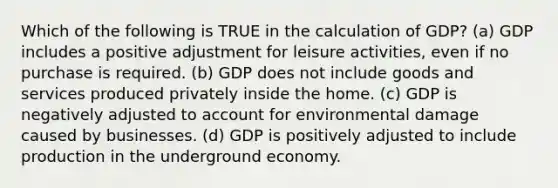 Which of the following is TRUE in the calculation of GDP? (a) GDP includes a positive adjustment for leisure activities, even if no purchase is required. (b) GDP does not include goods and services produced privately inside the home. (c) GDP is negatively adjusted to account for environmental damage caused by businesses. (d) GDP is positively adjusted to include production in the underground economy.