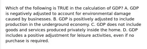 Which of the following is TRUE in the calculation of GDP? A. GDP is negatively adjusted to account for environmental damage caused by businesses. B. GDP is positively adjusted to include production in the underground economy. C. GDP does not include goods and services produced privately inside the home. D. GDP includes a positive adjustment for leisure activities, even if no purchase is required.