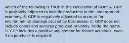 Which of the following is TRUE in the calculation of GDP? A. GDP is positively adjusted to include production in the underground economy. B. GDP is negatively adjusted to account for environmental damage caused by businesses. C. GDP does not include goods and services produced privately inside the home. D. GDP includes a positive adjustment for leisure activities, even if no purchase is required.