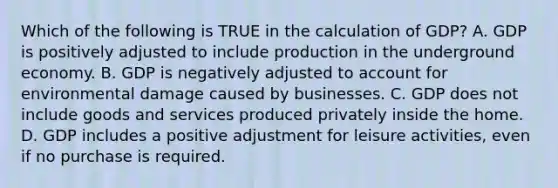 Which of the following is TRUE in the calculation of GDP? A. GDP is positively adjusted to include production in the underground economy. B. GDP is negatively adjusted to account for environmental damage caused by businesses. C. GDP does not include goods and services produced privately inside the home. D. GDP includes a positive adjustment for leisure activities, even if no purchase is required.