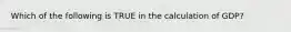 Which of the following is TRUE in the calculation of GDP?