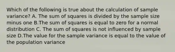 Which of the following is true about the calculation of <a href='https://www.questionai.com/knowledge/kKPm4DaUPs-sample-variance' class='anchor-knowledge'>sample variance</a>? A. The <a href='https://www.questionai.com/knowledge/k1Z9hdLZpo-sum-of-squares' class='anchor-knowledge'>sum of squares</a> is divided by the sample size minus one B.The sum of squares is equal to zero for a normal distribution C. The sum of squares is not influenced by sample size D.The value for the sample variance is equal to the value of the population variance