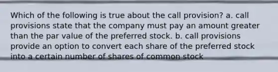 Which of the following is true about the call provision? a. call provisions state that the company must pay an amount greater than the par value of the preferred stock. b. call provisions provide an option to convert each share of the preferred stock into a certain number of shares of common stock