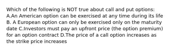 Which of the following is NOT true about call and put options: A.An American option can be exercised at any time during its life B. A European option can only be exercised only on the maturity date C.Investors must pay an upfront price (the option premium) for an option contract D.The price of a call option increases as the strike price increases