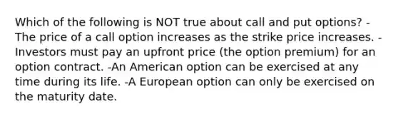 Which of the following is NOT true about call and put options? -The price of a call option increases as the strike price increases. -Investors must pay an upfront price (the option premium) for an option contract. -An American option can be exercised at any time during its life. -A European option can only be exercised on the maturity date.