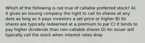 Which of the following is not true of callable preferred stock? A) It gives an issuing company the right to call its shares at any date as long as it pays investors a set price or higher B) Its shares are typically redeemed at a premium to par C) It tends to pay higher dividends than non-callable shares D) An issuer will typically call the stock when interest rates drop