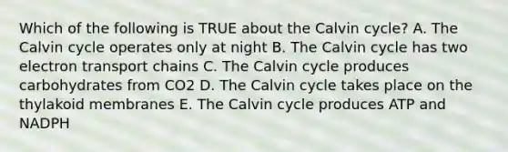 Which of the following is TRUE about the Calvin cycle? A. The Calvin cycle operates only at night B. The Calvin cycle has two electron transport chains C. The Calvin cycle produces carbohydrates from CO2 D. The Calvin cycle takes place on the thylakoid membranes E. The Calvin cycle produces ATP and NADPH