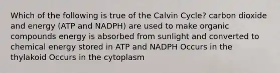 Which of the following is true of the Calvin Cycle? carbon dioxide and energy (ATP and NADPH) are used to make organic compounds energy is absorbed from sunlight and converted to chemical energy stored in ATP and NADPH Occurs in the thylakoid Occurs in the cytoplasm