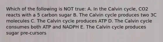 Which of the following is NOT true: A. In the Calvin cycle, CO2 reacts with a 5 carbon sugar B. The Calvin cycle produces two 3C molecules C. The Calvin cycle produces ATP D. The Calvin cycle consumes both ATP and NADPH E. The Calvin cycle produces sugar pre-cursors