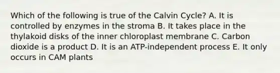 Which of the following is true of the Calvin Cycle? A. It is controlled by enzymes in the stroma B. It takes place in the thylakoid disks of the inner chloroplast membrane C. Carbon dioxide is a product D. It is an ATP-independent process E. It only occurs in CAM plants