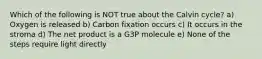 Which of the following is NOT true about the Calvin cycle? a) Oxygen is released b) Carbon fixation occurs c) It occurs in the stroma d) The net product is a G3P molecule e) None of the steps require light directly