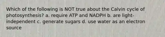 Which of the following is NOT true about the Calvin cycle of photosynthesis? a. require ATP and NADPH b. are light-independent c. generate sugars d. use water as an electron source