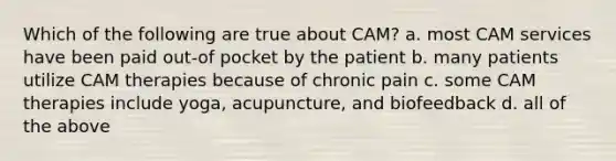 Which of the following are true about CAM? a. most CAM services have been paid out-of pocket by the patient b. many patients utilize CAM therapies because of chronic pain c. some CAM therapies include yoga, acupuncture, and biofeedback d. all of the above