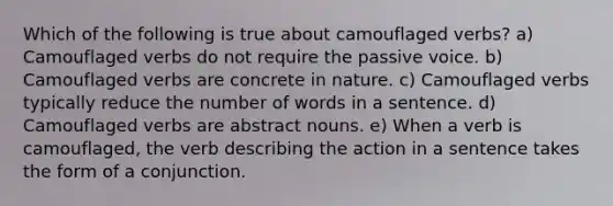 Which of the following is true about camouflaged verbs? a) Camouflaged verbs do not require the passive voice. b) Camouflaged verbs are concrete in nature. c) Camouflaged verbs typically reduce the number of words in a sentence. d) Camouflaged verbs are abstract nouns. e) When a verb is camouflaged, the verb describing the action in a sentence takes the form of a conjunction.