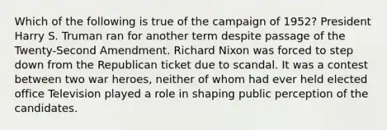 Which of the following is true of the campaign of 1952? President Harry S. Truman ran for another term despite passage of the Twenty-Second Amendment. Richard Nixon was forced to step down from the Republican ticket due to scandal. It was a contest between two war heroes, neither of whom had ever held elected office Television played a role in shaping public perception of the candidates.