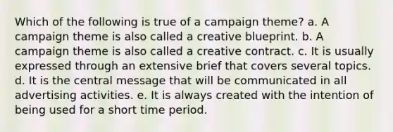 Which of the following is true of a campaign theme? a. A campaign theme is also called a creative blueprint. b. A campaign theme is also called a creative contract. c. It is usually expressed through an extensive brief that covers several topics. d. It is the central message that will be communicated in all advertising activities. e. It is always created with the intention of being used for a short time period.