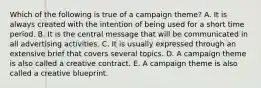 Which of the following is true of a campaign theme? A. It is always created with the intention of being used for a short time period. B. It is the central message that will be communicated in all advertising activities. C. It is usually expressed through an extensive brief that covers several topics. D. A campaign theme is also called a creative contract. E. A campaign theme is also called a creative blueprint.