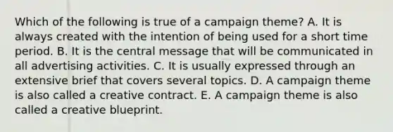 Which of the following is true of a campaign theme? A. It is always created with the intention of being used for a short time period. B. It is the central message that will be communicated in all advertising activities. C. It is usually expressed through an extensive brief that covers several topics. D. A campaign theme is also called a creative contract. E. A campaign theme is also called a creative blueprint.