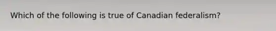 Which of the following is true of Canadian federalism?