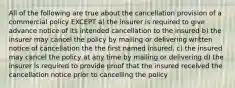 All of the following are true about the cancellation provision of a commercial policy EXCEPT a) the insurer is required to give advance notice of its intended cancellation to the insured b) the insurer may cancel the policy by mailing or delivering written notice of cancellation the the first named insured. c) the insured may cancel the policy at any time by mailing or delivering d) the insurer is required to provide proof that the insured received the cancellation notice prior to cancelling the policy