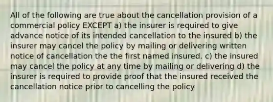 All of the following are true about the cancellation provision of a commercial policy EXCEPT a) the insurer is required to give advance notice of its intended cancellation to the insured b) the insurer may cancel the policy by mailing or delivering written notice of cancellation the the first named insured. c) the insured may cancel the policy at any time by mailing or delivering d) the insurer is required to provide proof that the insured received the cancellation notice prior to cancelling the policy