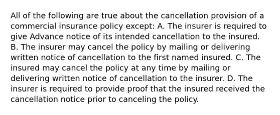 All of the following are true about the cancellation provision of a commercial insurance policy except: A. The insurer is required to give Advance notice of its intended cancellation to the insured. B. The insurer may cancel the policy by mailing or delivering written notice of cancellation to the first named insured. C. The insured may cancel the policy at any time by mailing or delivering written notice of cancellation to the insurer. D. The insurer is required to provide proof that the insured received the cancellation notice prior to canceling the policy.