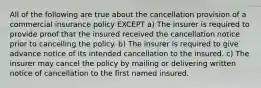 All of the following are true about the cancellation provision of a commercial insurance policy EXCEPT a) The insurer is required to provide proof that the insured received the cancellation notice prior to cancelling the policy. b) The insurer is required to give advance notice of its intended cancellation to the insured. c) The insurer may cancel the policy by mailing or delivering written notice of cancellation to the first named insured.