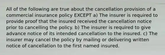 All of the following are true about the cancellation provision of a commercial insurance policy EXCEPT a) The insurer is required to provide proof that the insured received the cancellation notice prior to cancelling the policy. b) The insurer is required to give advance notice of its intended cancellation to the insured. c) The insurer may cancel the policy by mailing or delivering written notice of cancellation to the first named insured.