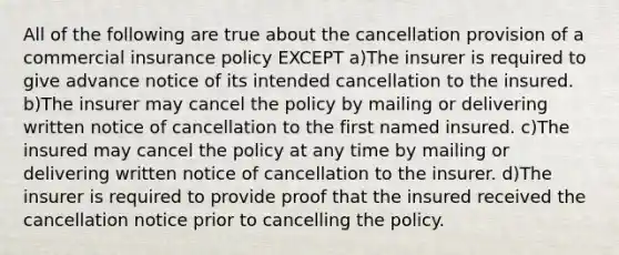 All of the following are true about the cancellation provision of a commercial insurance policy EXCEPT a)The insurer is required to give advance notice of its intended cancellation to the insured. b)The insurer may cancel the policy by mailing or delivering written notice of cancellation to the first named insured. c)The insured may cancel the policy at any time by mailing or delivering written notice of cancellation to the insurer. d)The insurer is required to provide proof that the insured received the cancellation notice prior to cancelling the policy.