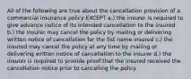 All of the following are true about the cancellation provision of a commercial insurance policy EXCEPT a.) the insurer is required to give advance notice of its intended cancellation to the insured b.) the insurer may cancel the policy by mailing or delivering written notice of cancellation for the fist name insured c.) the insured may cancel the policy at any time by mailing or delivering written notice of cancellation to the insurer d.) the insurer is required to provide proof that the insured received the cancellation notice prior to cancelling the policy.