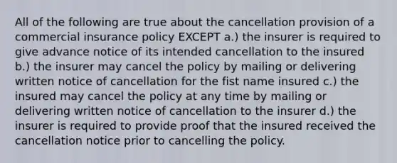 All of the following are true about the cancellation provision of a commercial insurance policy EXCEPT a.) the insurer is required to give advance notice of its intended cancellation to the insured b.) the insurer may cancel the policy by mailing or delivering written notice of cancellation for the fist name insured c.) the insured may cancel the policy at any time by mailing or delivering written notice of cancellation to the insurer d.) the insurer is required to provide proof that the insured received the cancellation notice prior to cancelling the policy.